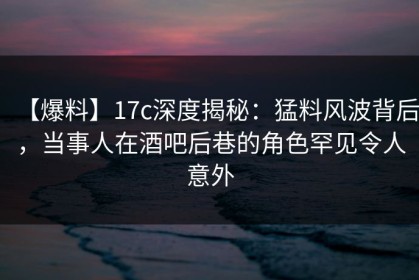 【爆料】17c深度揭秘：猛料风波背后，当事人在酒吧后巷的角色罕见令人意外