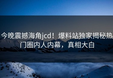 今晚震撼海角jcd！爆料站独家揭秘热门圈内人内幕，真相大白