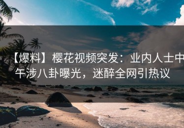 【爆料】樱花视频突发：业内人士中午涉八卦曝光，迷醉全网引热议