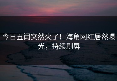 今日丑闻突然火了！海角网红居然曝光，持续刷屏