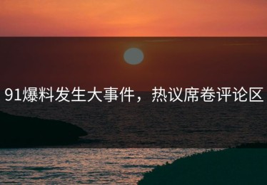 91爆料发生大事件，热议席卷评论区
