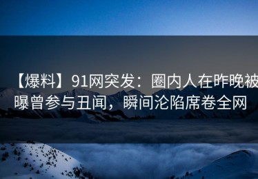 【爆料】91网突发：圈内人在昨晚被曝曾参与丑闻，瞬间沦陷席卷全网