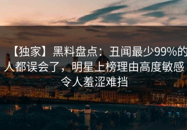 【独家】黑料盘点：丑闻最少99%的人都误会了，明星上榜理由高度敏感令人羞涩难挡