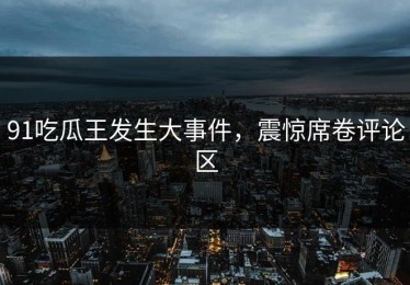91吃瓜王发生大事件，震惊席卷评论区