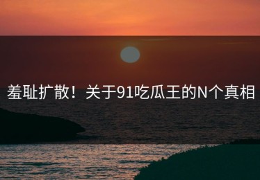 羞耻扩散！关于91吃瓜王的N个真相