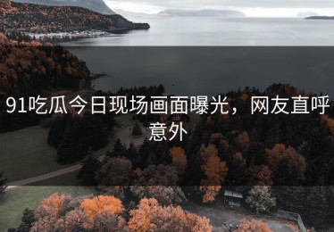 91吃瓜今日现场画面曝光，网友直呼意外