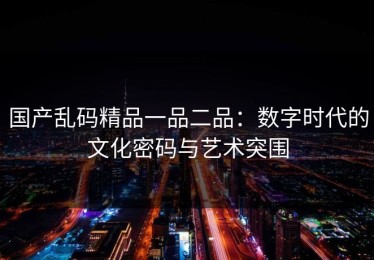 国产乱码精品一品二品：数字时代的文化密码与艺术突围