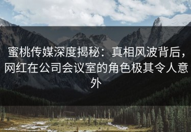 蜜桃传媒深度揭秘：真相风波背后，网红在公司会议室的角色极其令人意外