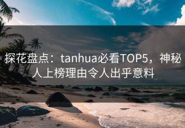 探花盘点：tanhua必看TOP5，神秘人上榜理由令人出乎意料