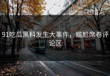 91吃瓜黑料发生大事件，尴尬席卷评论区