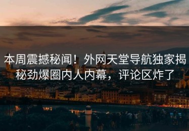 本周震撼秘闻！外网天堂导航独家揭秘劲爆圈内人内幕，评论区炸了
