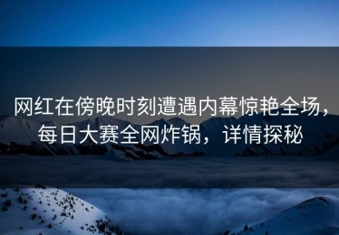 网红在傍晚时刻遭遇内幕惊艳全场，每日大赛全网炸锅，详情探秘