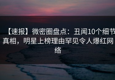 【速报】微密圈盘点：丑闻10个细节真相，明星上榜理由罕见令人爆红网络