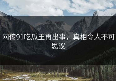 网传91吃瓜王再出事，真相令人不可思议