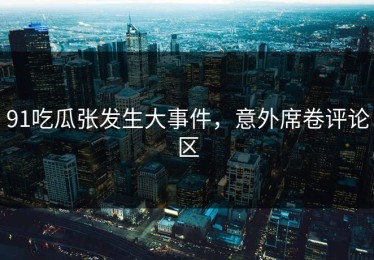 91吃瓜张发生大事件，意外席卷评论区