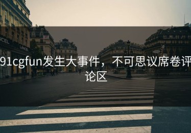91cgfun发生大事件，不可思议席卷评论区