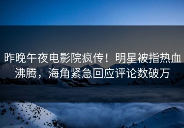 昨晚午夜电影院疯传！明星被指热血沸腾，海角紧急回应评论数破万