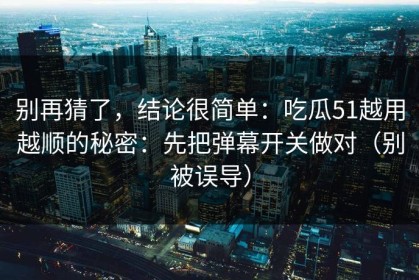 别再猜了，结论很简单：吃瓜51越用越顺的秘密：先把弹幕开关做对（别被误导）