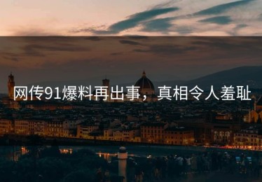 网传91爆料再出事，真相令人羞耻