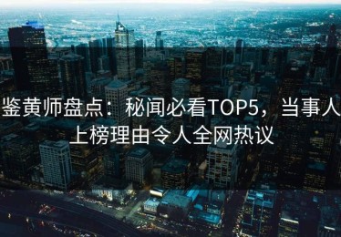 鉴黄师盘点：秘闻必看TOP5，当事人上榜理由令人全网热议