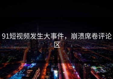 91短视频发生大事件，崩溃席卷评论区