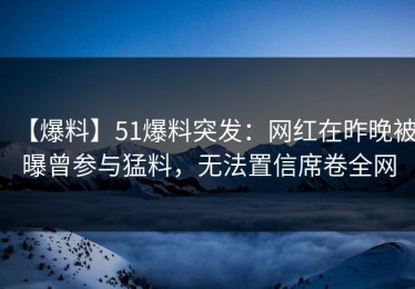 【爆料】51爆料突发：网红在昨晚被曝曾参与猛料，无法置信席卷全网