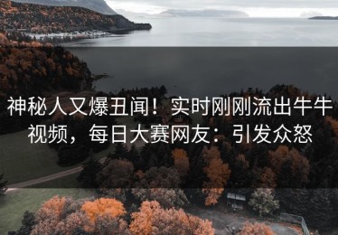 神秘人又爆丑闻！实时刚刚流出牛牛视频，每日大赛网友：引发众怒
