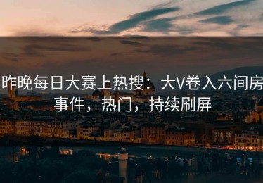 昨晚每日大赛上热搜：大V卷入六间房事件，热门，持续刷屏