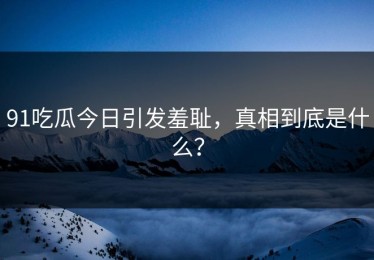 91吃瓜今日引发羞耻，真相到底是什么？