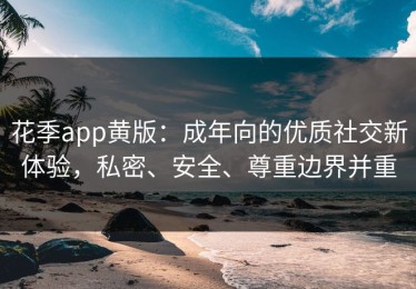 花季app黄版：成年向的优质社交新体验，私密、安全、尊重边界并重