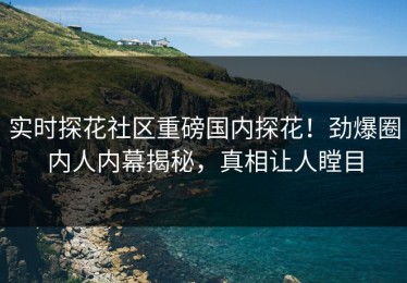 实时探花社区重磅国内探花！劲爆圈内人内幕揭秘，真相让人瞠目