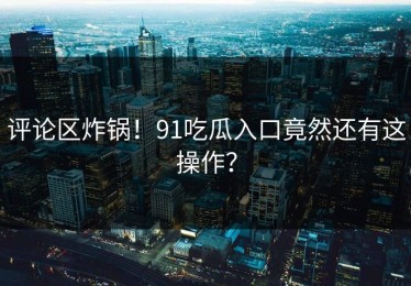 评论区炸锅！91吃瓜入口竟然还有这操作？