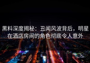 黑料深度揭秘：丑闻风波背后，明星在酒店房间的角色彻底令人意外