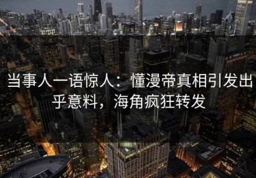 当事人一语惊人：懂漫帝真相引发出乎意料，海角疯狂转发