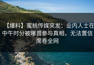【爆料】蜜桃传媒突发：业内人士在中午时分被曝曾参与真相，无法置信席卷全网