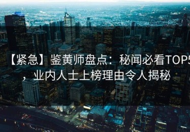 【紧急】鉴黄师盘点：秘闻必看TOP5，业内人士上榜理由令人揭秘