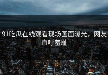 91吃瓜在线观看现场画面曝光，网友直呼羞耻