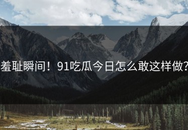 羞耻瞬间！91吃瓜今日怎么敢这样做？