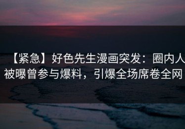 【紧急】好色先生漫画突发：圈内人被曝曾参与爆料，引爆全场席卷全网