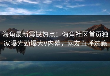 海角最新震撼热点！海角社区首页独家曝光劲爆大V内幕，网友直呼过瘾