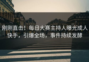 刚刚直击！每日大赛主持人曝光成人快手，引爆全场，事件持续发酵