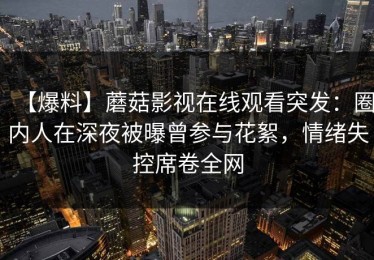 【爆料】蘑菇影视在线观看突发：圈内人在深夜被曝曾参与花絮，情绪失控席卷全网