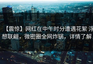 【震惊】网红在中午时分遭遇花絮 浮想联翩，微密圈全网炸锅，详情了解