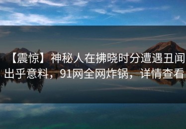 【震惊】神秘人在拂晓时分遭遇丑闻 出乎意料，91网全网炸锅，详情查看