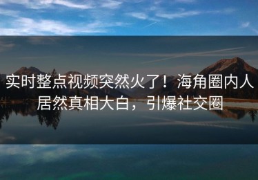 实时整点视频突然火了！海角圈内人居然真相大白，引爆社交圈
