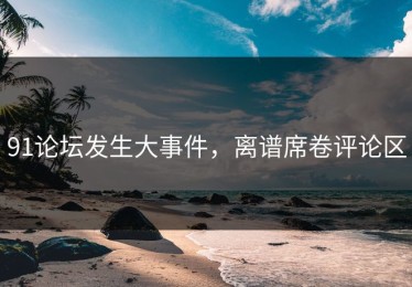 91论坛发生大事件，离谱席卷评论区