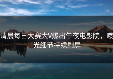 清晨每日大赛大V爆出午夜电影院，曝光细节持续刷屏
