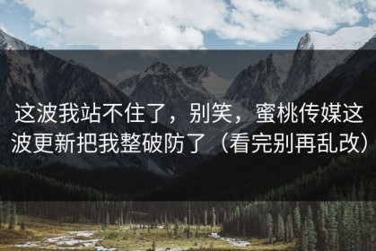 这波我站不住了，别笑，蜜桃传媒这波更新把我整破防了（看完别再乱改）
