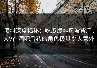 黑料深度揭秘：吃瓜爆料风波背后，大V在酒吧后巷的角色极其令人意外