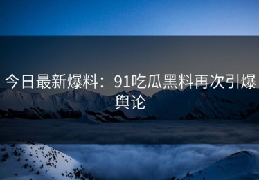 今日最新爆料：91吃瓜黑料再次引爆舆论